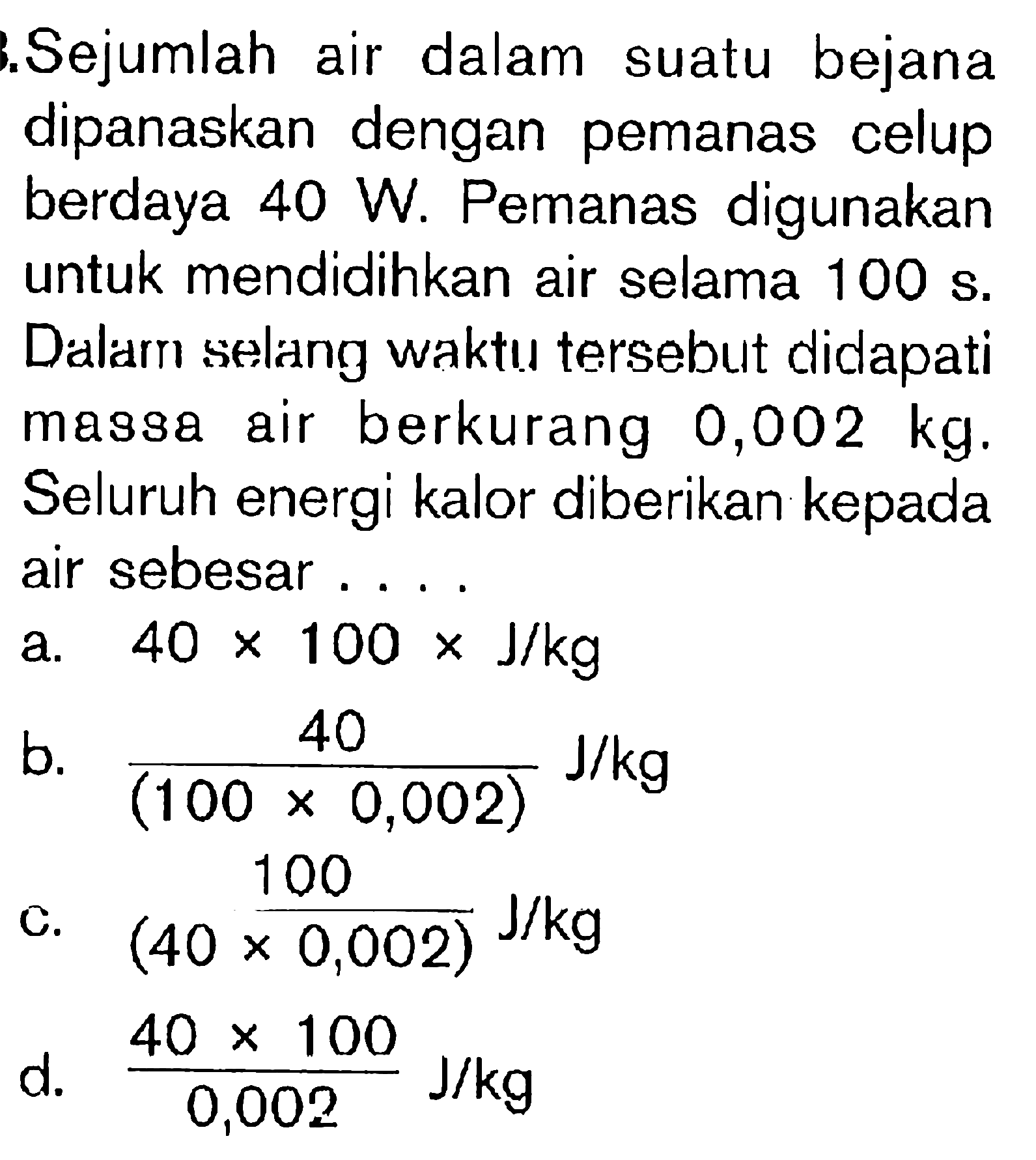 Sejumlah air dalam sutau bejana dipanaskan dengan pemanas celup berdaya 40 W. Pemanas digunakan untuk mendidihkan air selama 100 s. Dalams selang waktu tersebut didapati massa air berkurang 0,002 kg. Seluruh energi kalor diberikan kepada air sebesar ....