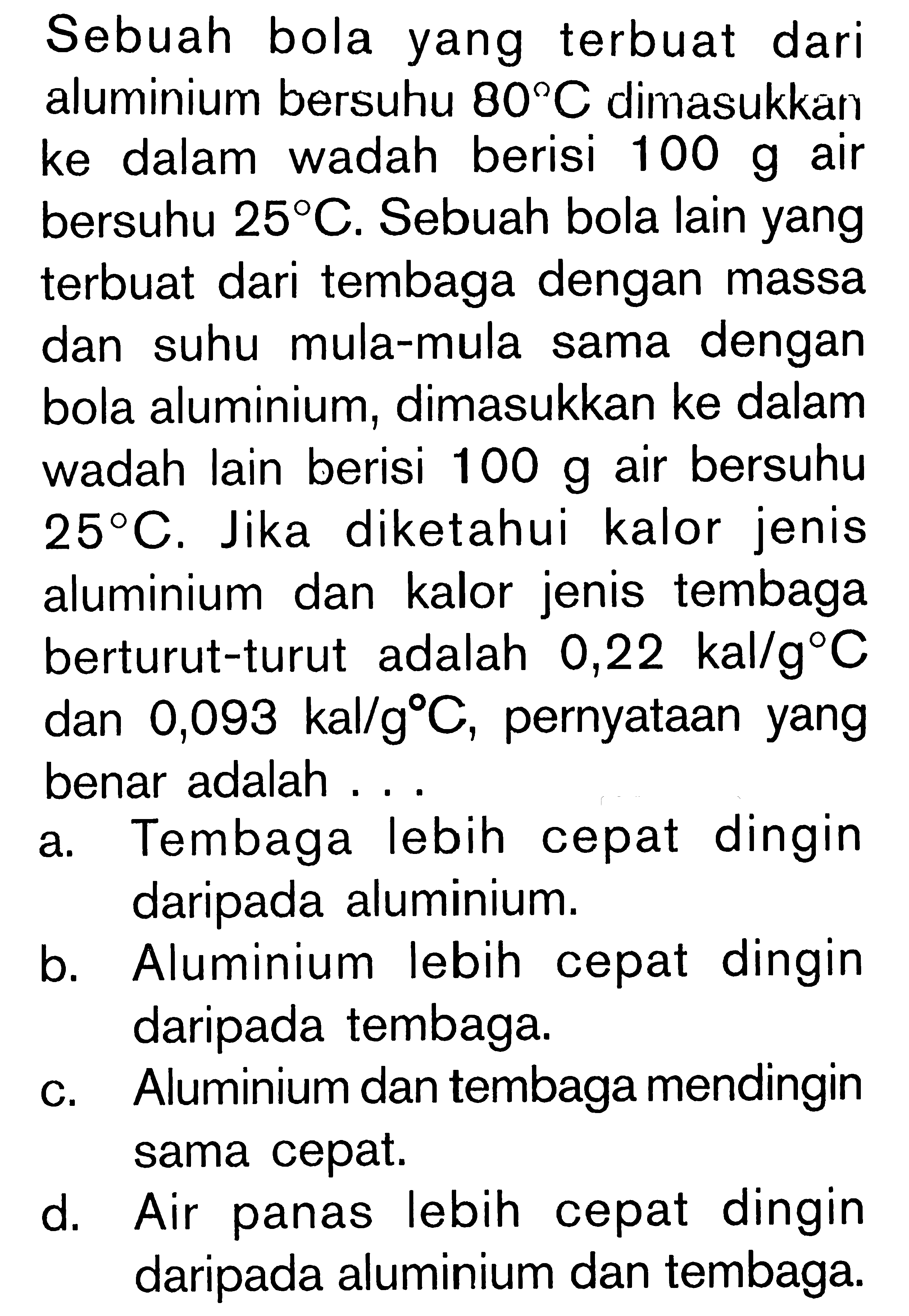 Sebuah bola yang terbuat dari aluminium bersuhu 802C dimasukkan ke dalam wadah berisi 100 g air bersuhu 25 C. Sebuah bola lain yang terbuat dari tembaga dengan massa dan suhu mula-mula sama dengan bola aluminium, dimasukkan ke dalam wadah lain berisi 100 g air bersuhu 25 C. Jika diketahui kalor jenis aluminium dan kalor jenis tembaga berturut-turut adalah 0,22 kal/g C dan 0,093 kal/g C, pernyataan yang benar adalah....