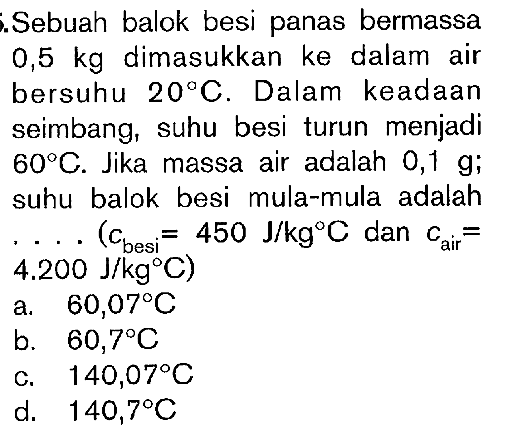 Sebuah balok besi panas bermassa 0,5 kg dimasukkan ke dalam air bersuhu 20 C. Dalam keadaan seimbang, suhu besi turun menjadi 60 C. Jika massa air adalah 0,1 g; suhu balok besi mula-mula adalah .... (Cbesi = 450 J/kg C dan Cair = 4.200 J/kg C)