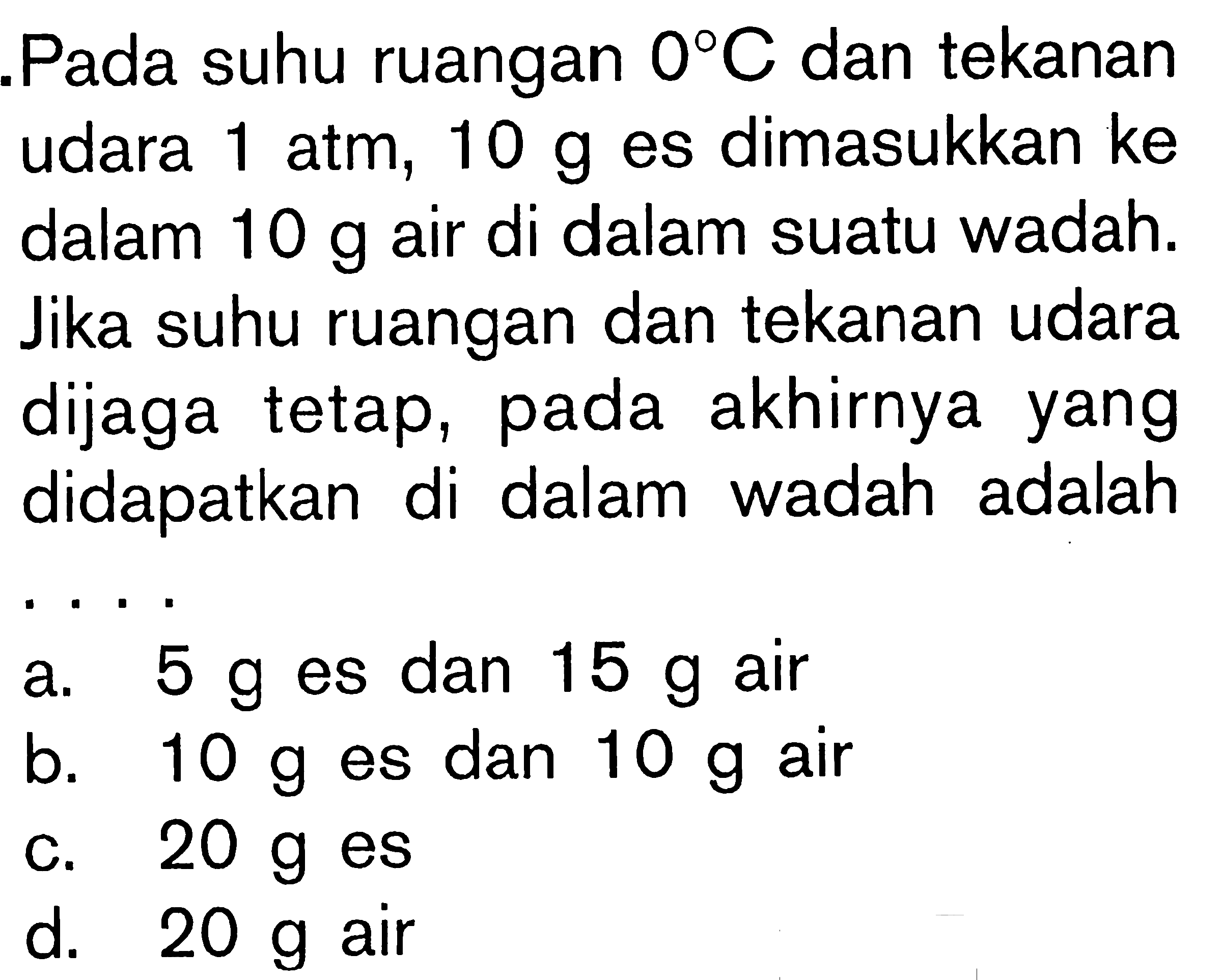 Pada suhu ruangan 0 C dan tekanan udara 1 atm, 10 g es dimasukkan ke dalam 10 g air di dalam sutau wadah. Jika suhu ruangan dan tekanan udara dijaga tetap, pada akhirnya yang didapatkan di dalam wadah adalah ....