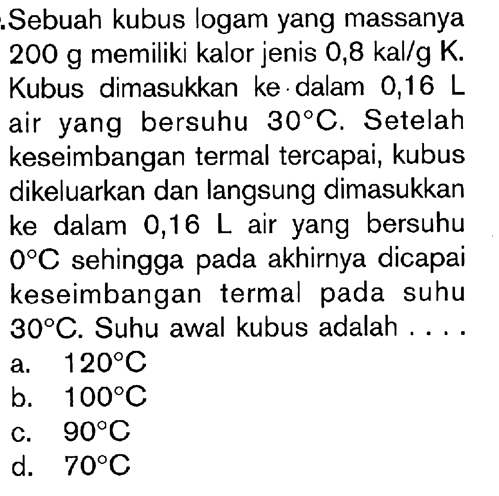 Sebuah kubus logam yang massanya 200 g memiliki kalor jenis 0,8 kal/g K. Kubus dimasukkan ke dalam 0,16 L air yang bersuhu 30 C. Setelah keseimbangan termal tercapai, kubus dikeluarkan dan langsung dimasukkan ke dalam 0,16 L air yang bersuhu 0 C sehingga akhirnya dicapai keseimbangan termal pada suhu 30 C. Suhu awal kubus adalah . . . .