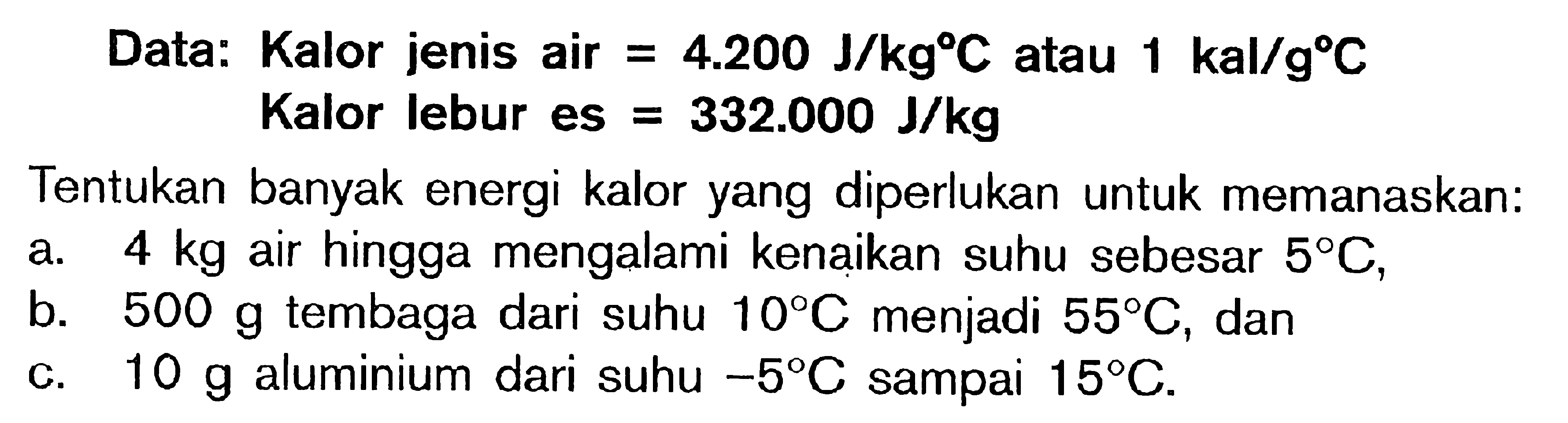 Data: Kalor jenis air = 4.200 J/kgC atau 1 kal/gC Kalor lebur es = 332.000 J/kg Tentukan banyak energi kalor yang diperlukan untuk memanaskan: a. 4 kg air hingga mengalami kenaikan suhu sebesar 5C, b. 500 g tembaga dari suhu 10C menjadi 55C, dan c. 10 g aluminium dari suhu -5C sampai 15C.