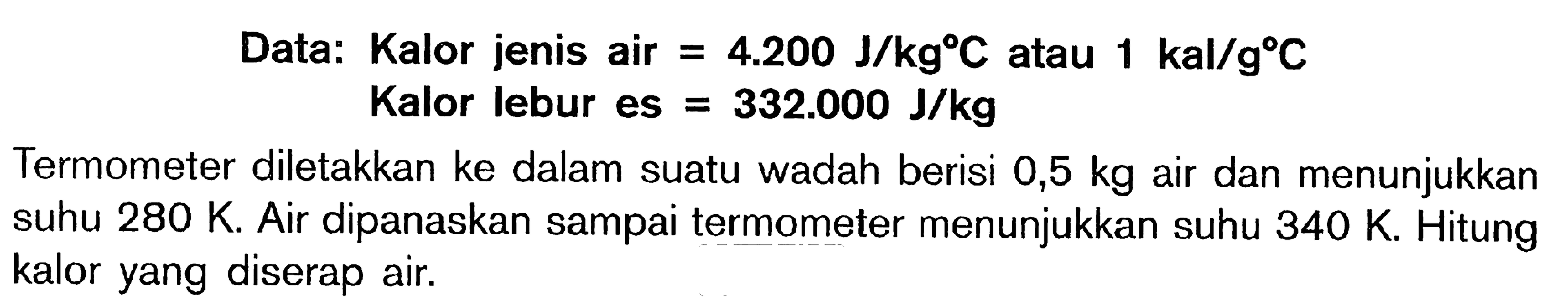 Data: Kalor jenis air = 4.200 J/kgC atau 1 kal/gC Kalor lebur es = 332.000 J/kg Termometer diletakkan ke dalam suatu wadah berisi 0,5 kg air dan menunjukkan suhu 280 K. Air dipanaskan sampai termometer menunjukkan suhu 340 K. Hitung kalor yang diserap air.