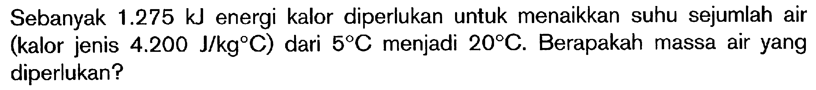 Sebanyak 1.275 kJ energi kalor diperlukan untuk menaikkan suhu sejumlah air (kalor jenis 4.200 J/kgC) dari 5C menjadi 20C. Berapakah massa air yang diperlukan?