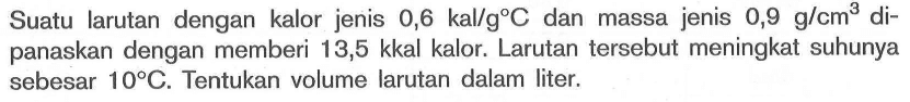 Suatu larutan dengan kalor jenis 0,6 kal/g C dan massa jenis 0,9 g/cm^3 dipanaskan dengan memberi 13,5 kkal kalor. Larutan tersebut meningkat suhunya sebesar 10 C. Tentukan volume larutan dalam liter.