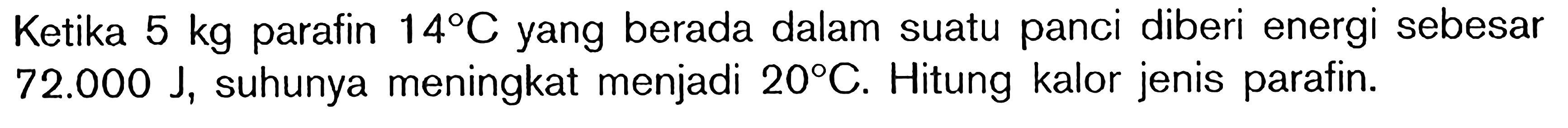 Ketika 5 kg parafin 14 C yang berada dalam suatu panci diberi energi sebesar 72.000 J suhunya meningkat menjadi 20 C. Hitung kalor jenis parafin.