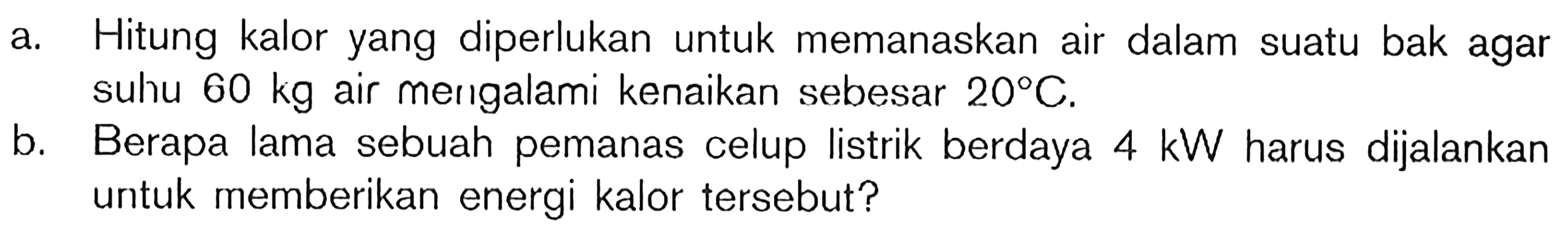 a. Hitung kalor yang diperlukan untuk memanaskan air dalam suatu bak agar suhu 60 kg air mengalami kenaikan sebesar 20C. b. Berapa lama sebuah pemanas celup listrik berdaya 4 kW harus dijalankan untuk memberikan energi kalor tersebut?