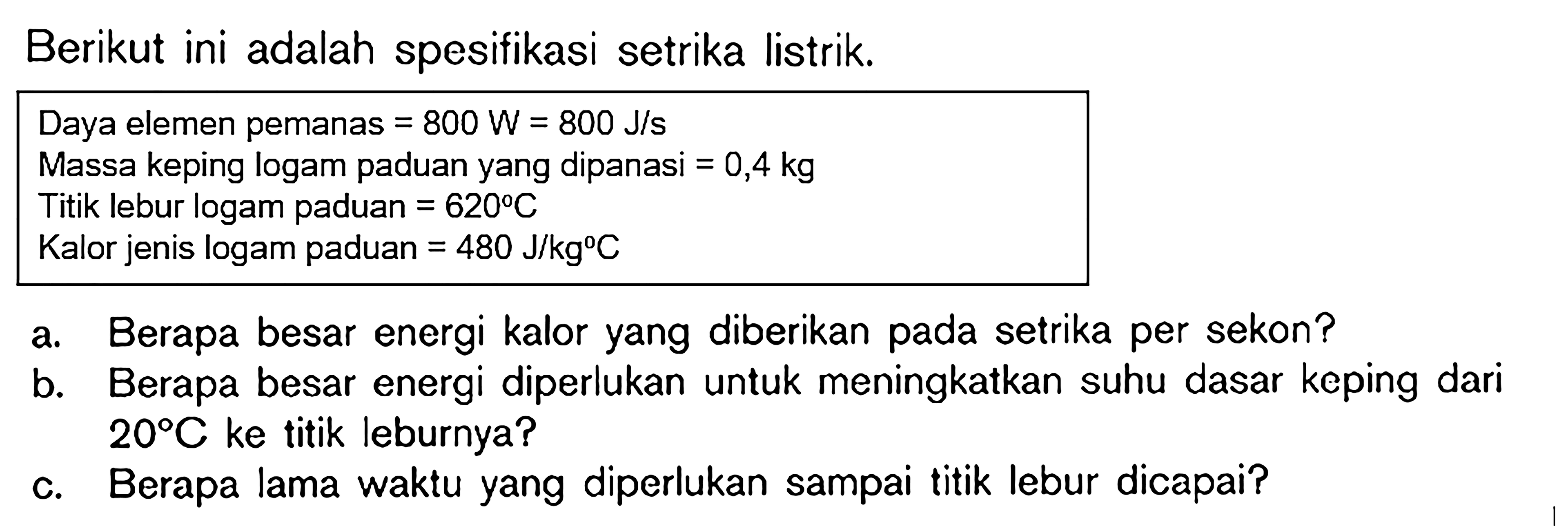 Berikut ini adalah spesifikasi setrika listrik. 
Daya elemen pemanas=800 W=800 J/s 
Massa keping logam paduan yang dipanasi=0,4 kg 
Titik lebur logam paduan=620 C 
Kalor jenis logam paduan=480 J/(kg C) 
a. Berapa besar energi kalor yang diberikan pada setrika per sekon? 
b. Berapa besar energi diperlukan untuk meningkatkan suhu dasar keping dari 20 C ke titik leburnya? 
c. Berapa lama waktu yang diperlukan sampai titik lebur dicapai?