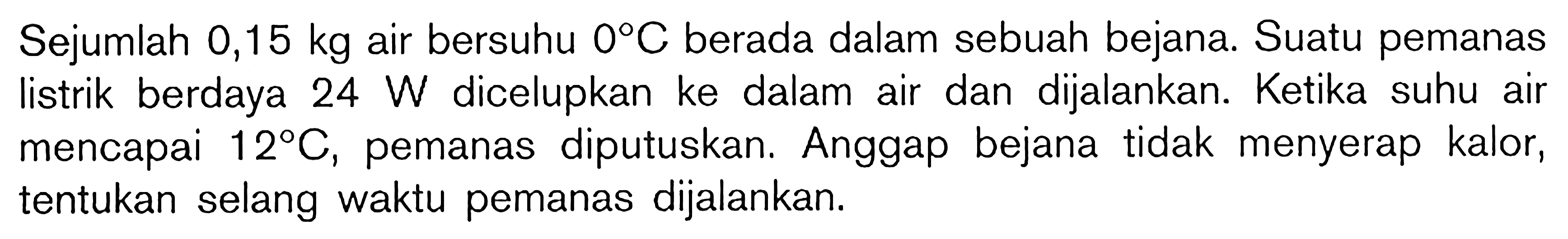 Sejumlah 0,15 kg air bersuhu 0 C. berada dalam sebuah bejana. Suatu pemanas listrik berdaya 24 W dicelupkan ke dalam air dan dijalankan. Ketika suhu air mencapai 12 C, pemanas diputuskan, Anggap bejana tidak menyerap kalor, tentukan selang waktu pemanas dijalankan.