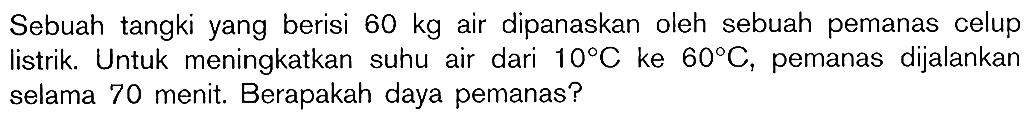 Sebuah tangki yang berisi 60 kg air dipanaskan oleh sebuah pemanas celup listrik. Untuk meningkatkan suhu air dari 10 C ke 60 C, pemanas dijalankan selama 70 menit. Berapakah daya pemanas?