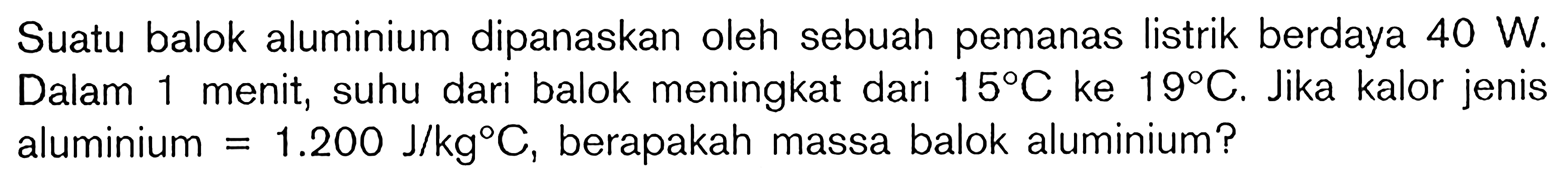 Suatu balok alumunium dipanaskan oelh sebuah pemanas listrik berdaya 40 W. Dalam 1 menit, suhu dari balok meningkat dari 15 C ke 19 C. Jika kalor jenis alumunium = 1.200 J/kg C, berapakah massa balok alumunium?