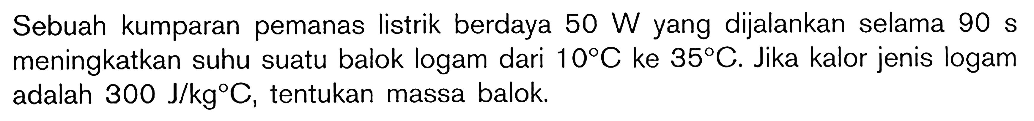 Sebuah kumparan pemanas listrik berdaya 50 W yang dijalankan selama 90 s meningkatkan suhu suatu balok logam dari 10 C ke 35 C. Jika kalor jenis logam adalah 300 J/kg C, tentukan massa balok.