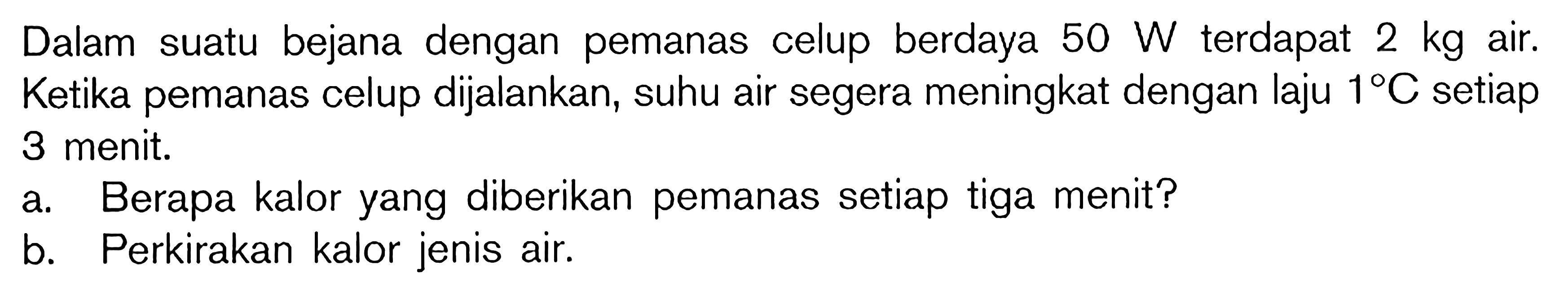 Dalam suatu bejana dengan pemanas celup berdaya 50 W terdapat 2 kg air. Ketika pemanas celup dijalankan, suhu air segera meningkat dengan laju 1 C setiap 3 menit. a. Berapa kalor yang diberikan pemanas setiap tiga menit? b. Perkirakan kalor jenis air.