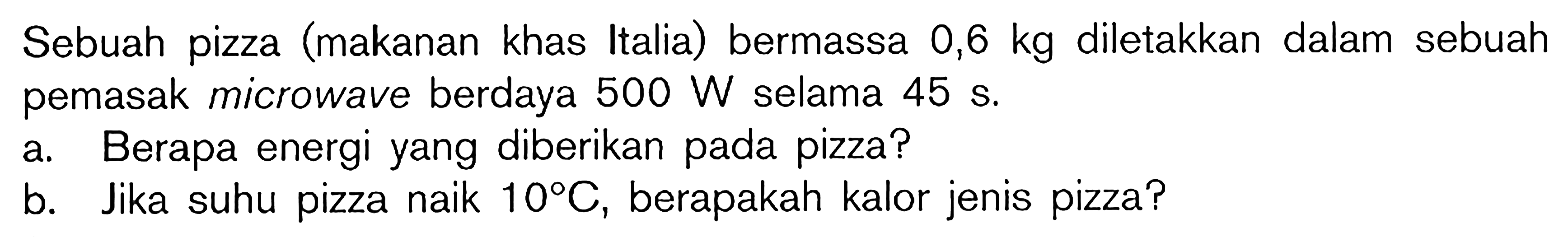 Sebuah pizza (makanan khas Italia) bermassa 0,6 kg diletakkan dalam sebuah pemasak microwave berdaya 500 W selama 45 s. a. Berapa energi yang diberikan pada pizza? b. Jika suhu pizza naik 10 C, berapakah kalor jenis pizza?