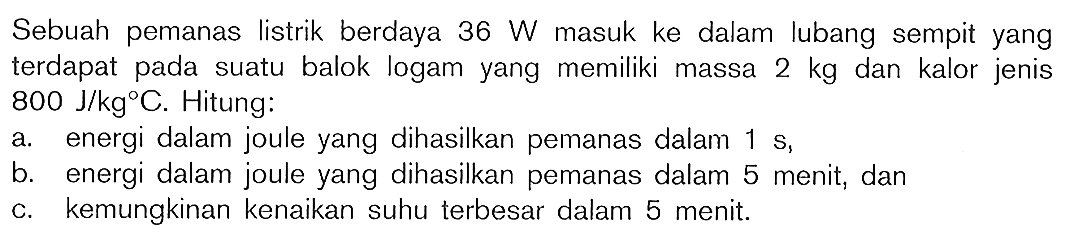 Sebuah pemanas listrik berdaya  36 W  masuk ke dalam lubang sempit yang terdapat pada suatu balok logam yang memiliki massa  2 kg  dan kalor jenis  800 J / kg C . Hitung:
a. energi dalam joule yang dihasilkan pemanas dalam  1 s ,
b. energi dalam joule yang dihasilkan pemanas dalam 5 menit, dan
c. kemungkinan kenaikan suhu terbesar dalam 5 menit.