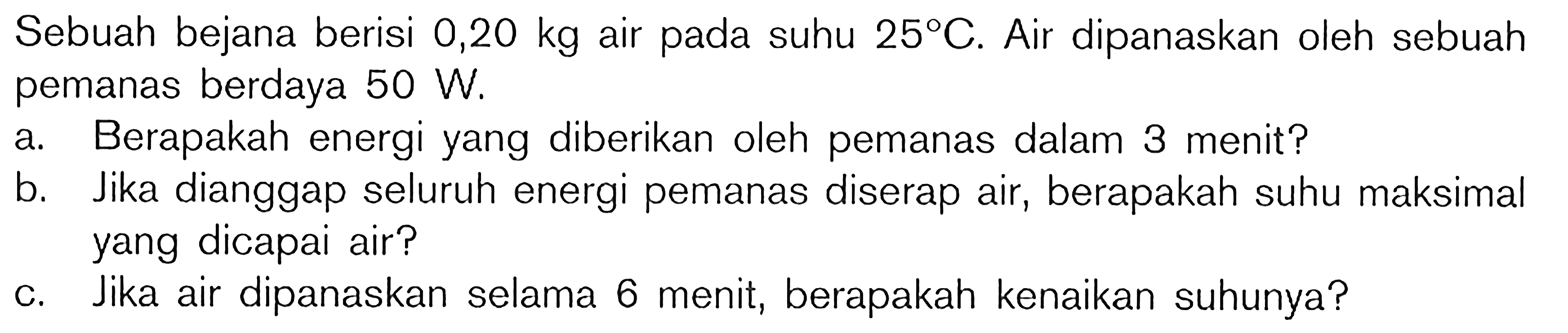 Sebuah bejana berisi  0,20 kg  air pada suhu  25 C . Air dipanaskan oleh sebuah pemanas berdaya  50 W .
a. Berapakah energi yang diberikan oleh pemanas dalam 3 menit?
b. Jika dianggap seluruh energi pemanas diserap air, berapakah suhu maksimal yang dicapai air?
c. Jika air dipanaskan selama 6 menit, berapakah kenaikan suhunya?