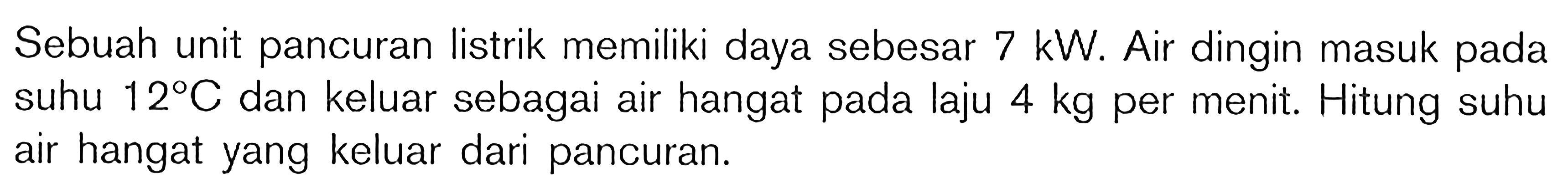 Sebuah unit pancuran listrik memiliki daya sebesar  7 KW . Air dingin masuk pada suhu  12 C  dan keluar sebagai air hangat pada laju  4 kg  per menit. Hitung suhu air hangat yang keluar dari pancuran.