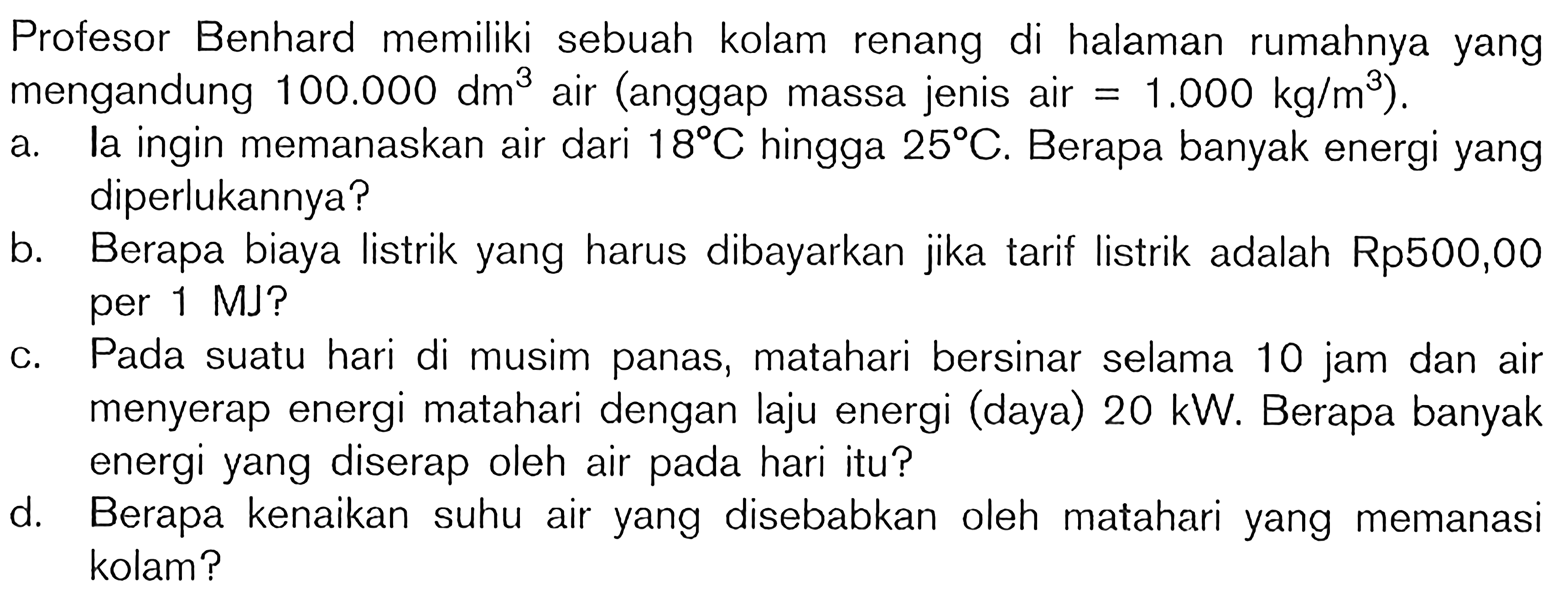 Profesor Benhard memiliki sebuah kolam renang di halaman rumahnya yang mengandung  100.000 dm^(3)  air (anggap massa jenis air  =1.000 kg / m^(3)  ).
a. la ingin memanaskan air dari  18 C  hingga  25 C . Berapa banyak energi yang diperlukannya?
b. Berapa biaya listrik yang harus dibayarkan jika tarif listrik adalah Rp500,00 per 1 MJ?
c. Pada suatu hari di musim panas, matahari bersinar selama 10 jam dan air menyerap energi matahari dengan laju energi (daya)  20 ~kW . Berapa banyak energi yang diserap oleh air pada hari itu?
d. Berapa kenaikan suhu air yang disebabkan oleh matahari yang memanasi kolam?