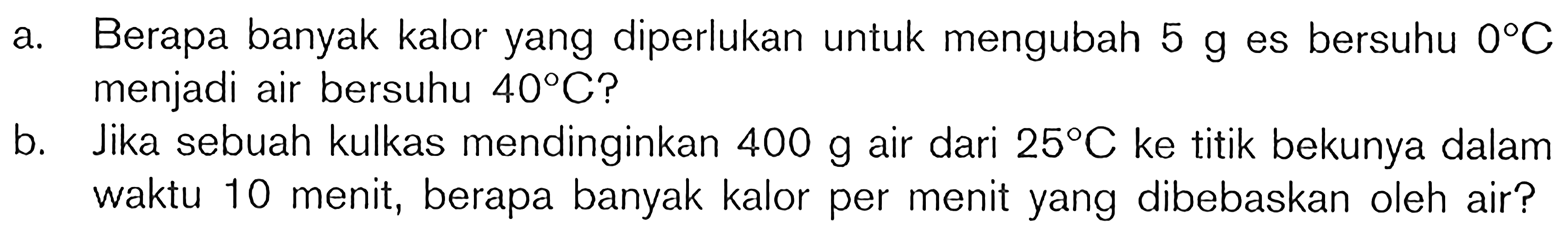 a. Berapa banyak kalor yang diperlukan untuk mengubah  5 g  es bersuhu  0 C  menjadi air bersuhu  40 C  ?
b. Jika sebuah kulkas mendinginkan  400 g  air dari  25 C  ke titik bekunya dalam waktu 10 menit, berapa banyak kalor per menit yang dibebaskan oleh air?