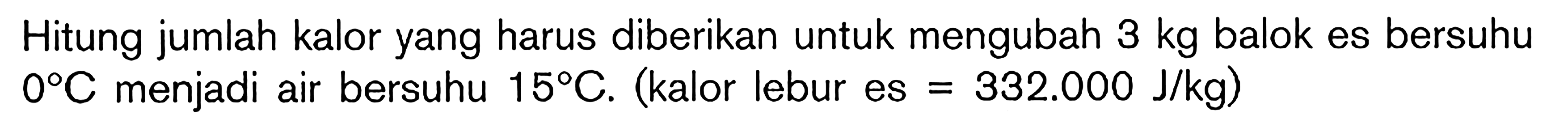 Hitung jumlah kalor yang harus diberikan untuk mengubah 3 kg balok es bersuhu 0 C menjadi air bersuhu 15 C. (kalor lebur es = 332.000 J/kg)