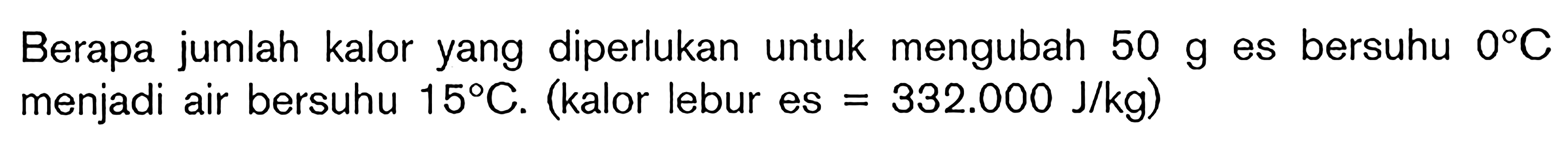 Berapa jumlah kalor yang diperlukan untuk mengubah 50 g es bersuhu 0C menjadi air bersuhu 15C. (kalor lebur es = 332.000 J/kg)