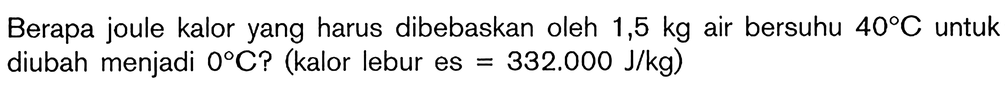 Berapa joule kalor yang harus dibebaskan oleh 1,5 kg air bersuhu 40 C untuk diubah menjadi 0 C? (kalor lebur es = 332.000 J/kg)