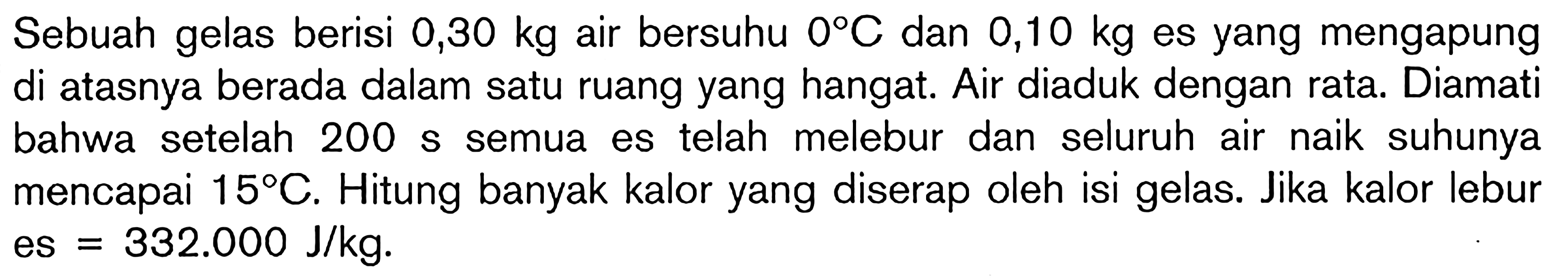 Sebuah gelas berisi 0,30 kg air bersuhu 0C dan 0,10 kg es yang mengapung di atasnya berada dalam satu ruang yang hangat. Air diaduk dengan rata. Diamati bahwa setelah 200 s semua es telah melebur dan seluruh air naik suhunya mencapai 15C. Hitung banyak kalor yang diserap oleh isi gelas. Jika kalor lebur es = 332.000 J/kg.