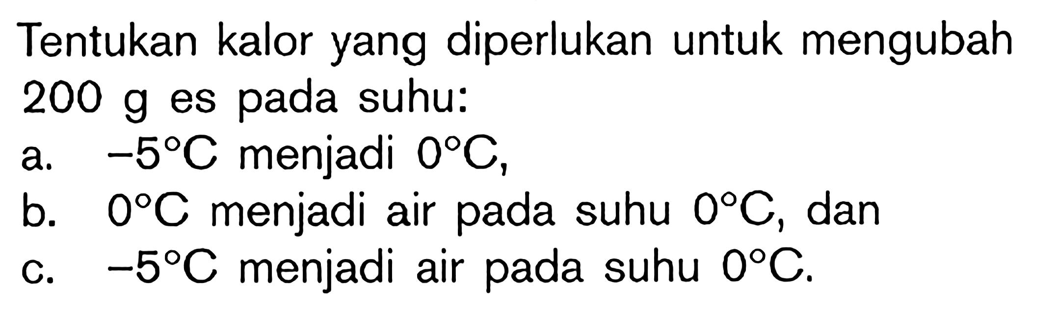 Tentukan kalor yang diperlukan untuk mengubah 200 g es pada suhu:a. -5 C menjadi 0 C, b. 0 C menjadi air pada suhu 0 C, dan c. -5 C menjadi air pada suhu 0 C. 