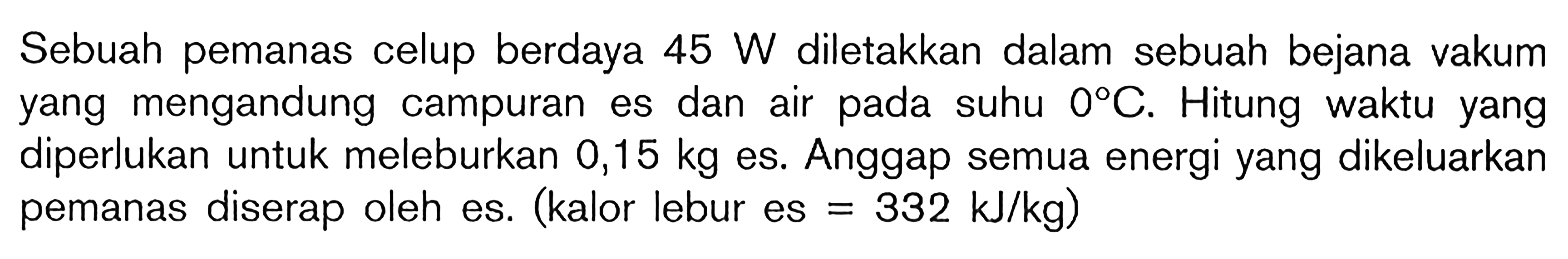 Sebuah pemanas celup berdaya 45 W diletakkan dalam sebuah bejana vakum yang mengandung campuran es dan air pada suhu 0C. Hitung waktu yang diperlukan untuk meleburkan 0,15 kg es. Anggap semua energi yang dikeluarkan pemanas diserap oleh es. (kalor lebur es = 332 kJ/kg)