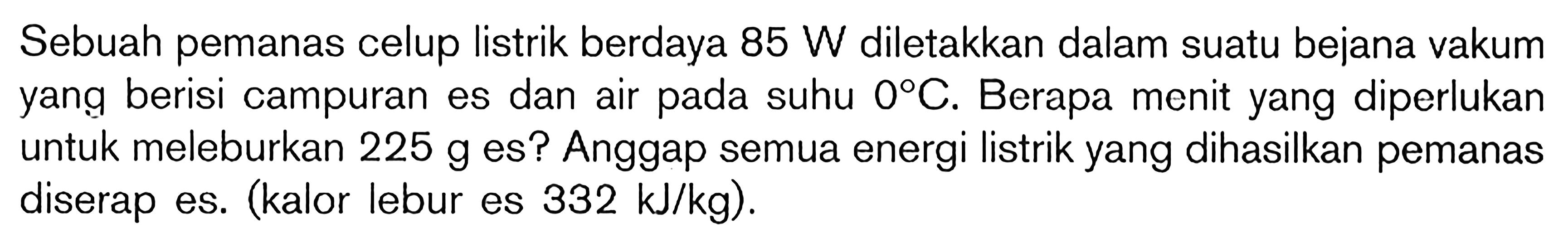 Sebuah pemanas celup listrik berdaya 85 W diletakkan dalam suatu bejana vakum yang berisi campuran es dan air pada suhu 0 C. Berapa menit yang diperlukan untuk meleburkan 225 g es? Anggap semua energi listrik yang dihasilkan pemanas diserap es. (kalor lebur es 332 kJ/kg).