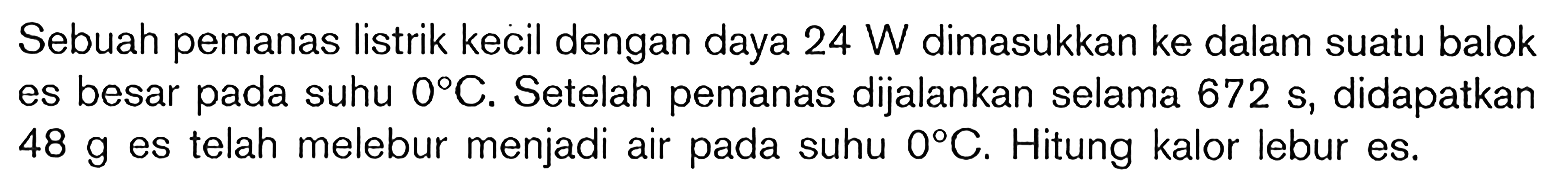 Sebuah pemanas listrik kecil dengan daya 24 W dimasukkan ke dalam suatu balok es besar pada suhu 0 C. Setelah pemanas dijalankan selama 672 s, didapatkan 48 g es telah melebur menjadi air pada suhu 0 C. Hitung kalor lebur es.