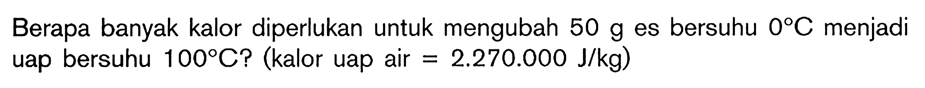 Berapa banyak kalor diperlukan untuk mengubah 50 g es bersuhu OC menjadi uap bersuhu 100C? (kalor uap air = 2.270.000 J/kg)