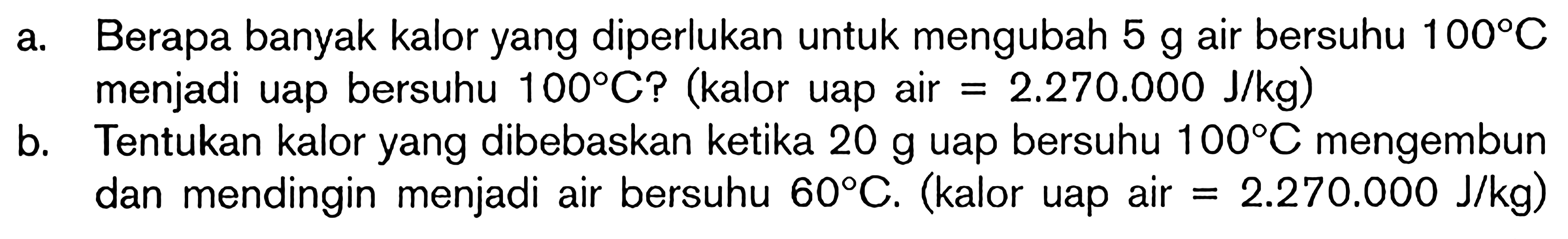 a. Berapa banyak kalor yang diperlukan untuk mengubah 5 g air bersuhu 100C menjadi uap bersuhu 100C? (kalor uap air = 2.270.000 J/kg) b. Tentukan kalor yang dibebaskan ketika 20 g uap bersuhu 100C mengembun dan mendingin menjadi air bersuhu 60C. (kalor uap air = 2.270.000 J/kg)