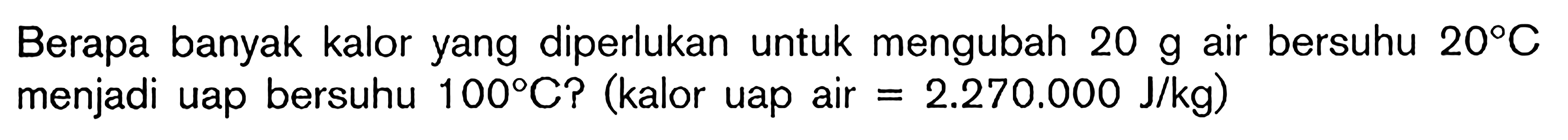 Berapa banyak kalor yang diperlukan untuk mengubah 20 g air bersuhu 20C menjadi uap bersuhu 100C? (kalor uap air = 2.270.000 J/kg)