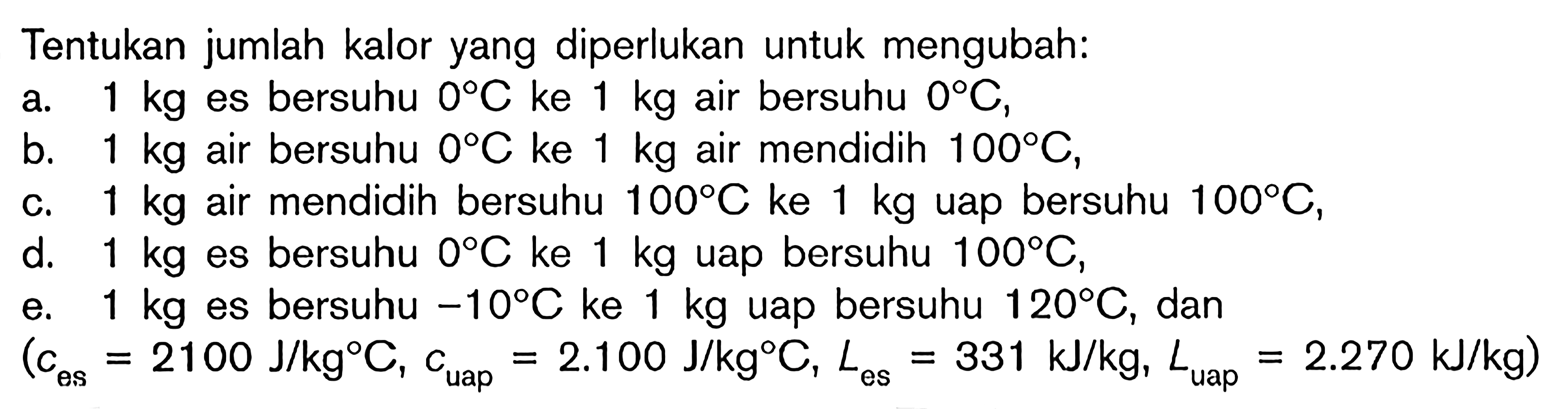 Tentukan jumlah kalor yang diperlukan untuk mengubah: a. 1 kg es bersuhu 0C ke 1 kg air bersuhu 0C, b. 1 kg air bersuhu 0C ke 1 kg air mendidih 100C, c. 1 kg air mendidih bersuhu 100C ke 1 kg uap bersuhu 100C, d. 1 kg es bersuhu 0C ke 1 kg uap bersuhu 100C, e. 1 kg es bersuhu -10C ke 1 kg uap bersuhu 120C, dan (c es = 2100 J/kgC, c uap = 2.100 J/kgC, L es = 331 kJ/kg, L uap = 2.270 kJ/kg)