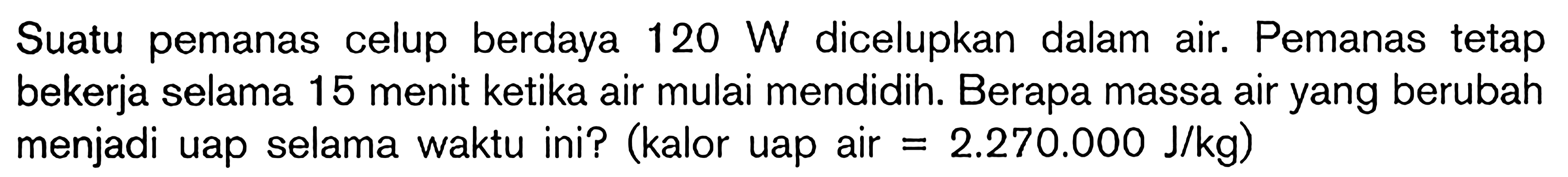 Suatu pemanas celup berdaya 120 W dicelupkan dalam air. Pemanas tetap bekerja selama 15 menit ketika air mulai mendidih. Berapa massa air yang berubah menjadi uap selama waktu ini? (kalor uap air = 2.270.000 J/kg)