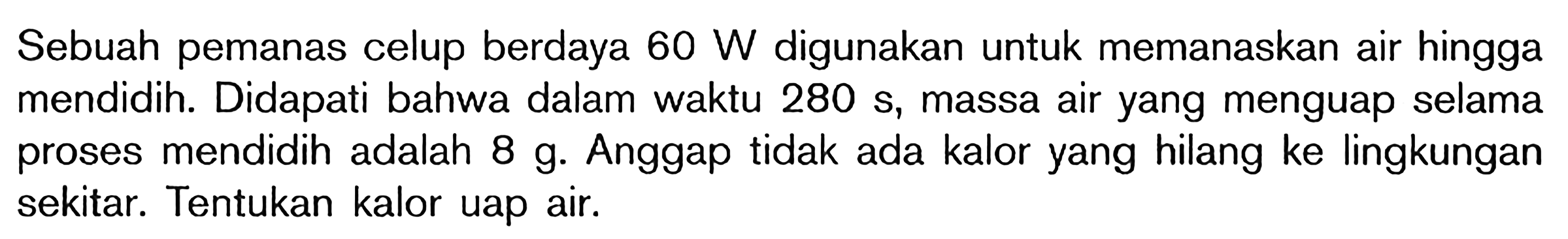 Sebuah pemanas celup berdaya 60 W digunakan untuk memanaskan air hingga mendidih. Didapati bahwa dalam waktu 280 S, massa air yang menguap selama proses mendidih adalah 8 g. Anggap tidak ada kalor yang hilang ke lingkungan sekitar. Tentukan kalor uap air.