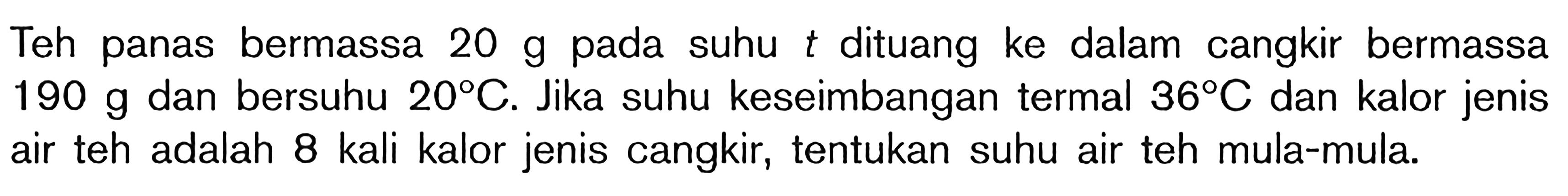 Teh panas bermassa 20 g pada suhu t dituang ke dalam cangkir bermassa 190 g dan bersuhu 20 C. Jika suhu keseimbangan termal 36 C dan kalor jenis air teh adalah 8 kali kalor jenis cangkir, tentukan suhu air teh mula-mula.