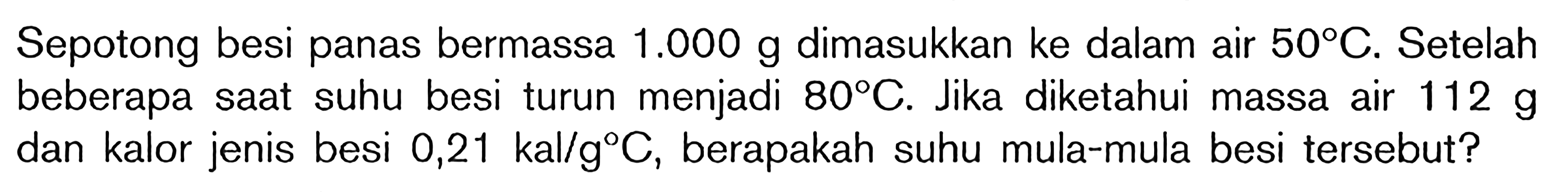 Sepotong besi panas bermassa 1.000 g dimasukkan ke dalam air 50 C. Setelah beberapa saat suhu besi turun menjadi 80 C. Jika diketahui massa air 112 g dan kalor jenis besi 0,21 kal/d C, berapakah suhu mula-mula besi tersebut?