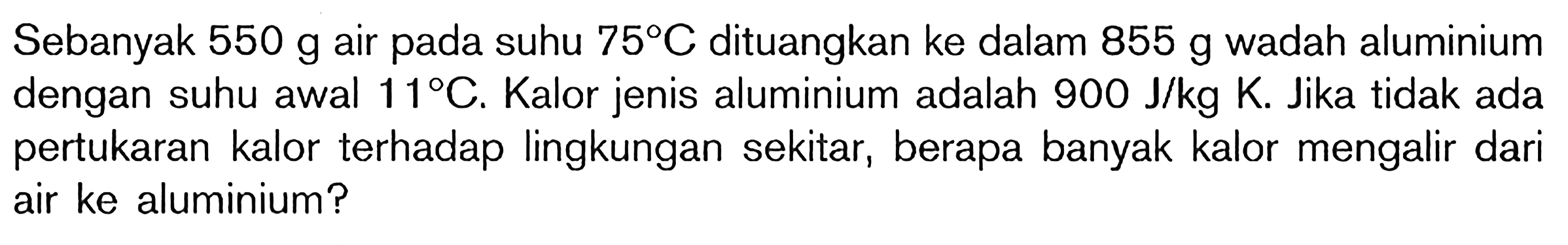 Sebanyak 550 g air pada suhu 75 C dituangkan ke dalam 855 g wadah alumunium dengan suhu awal 11 C. Kalor jenis alumunium adalah 900 J/kg K. Jika tidak ada pertukaran kalor terhadap lingkungan sekitar, berapa banyak kalor yang mengalir dari air ke alumunium ?