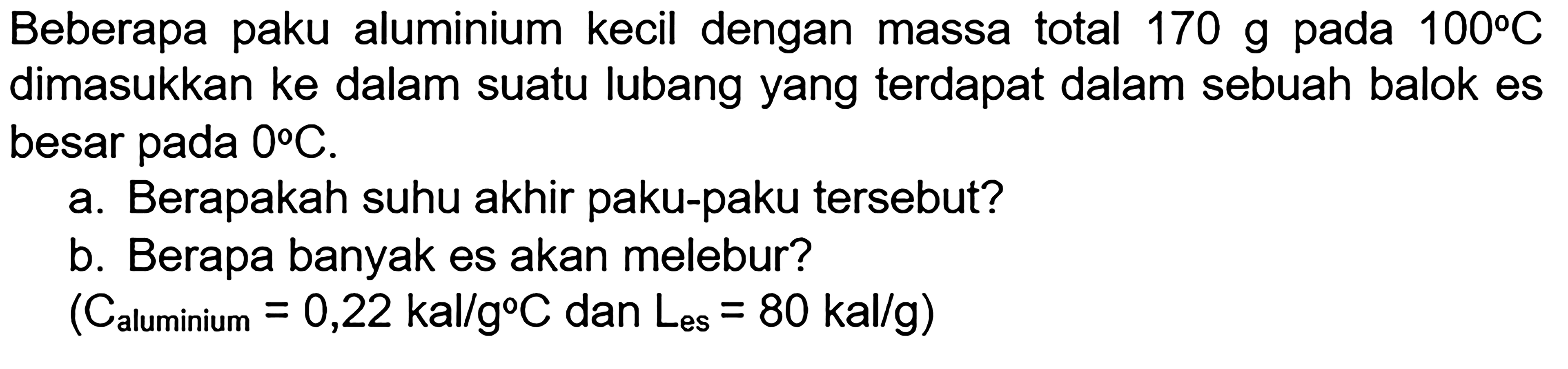 Beberapa paku lauminimum kecil dengan massa total 170 g pada 100 C dimasukkan ke dalam suatu lubang yang terdapat dalam sebuah balok es besar pada 0 C. a. Berapakah suhu akhir paku-paku tersebut? b. Berapa banyak es akan melebur? (Calumunium = 0,22 kal/g C dan Les = 80 kal/g)