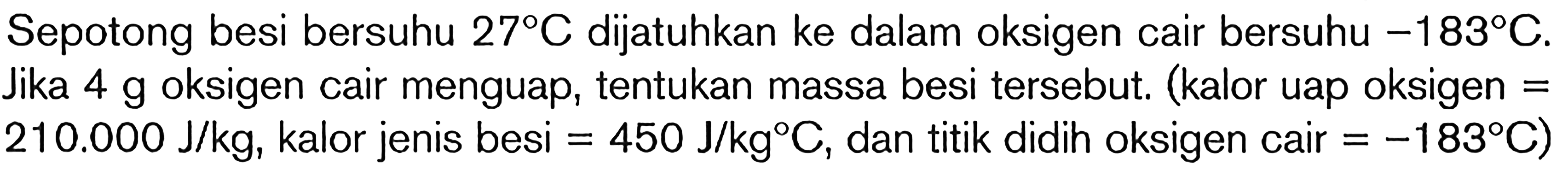 Sepotong besi bersuhu 27 C dijatuhkan ke dalam oksigen cair bersuhu -183 C. Jika 4 g oksigen cari menguap cair menguap, tentukan massa besi tersebut. (kalor uap oksigen = 210.000 J/kg, kalor jenis besi = 450 J/kg C, dan titik didih oksigen cair = -183 C)