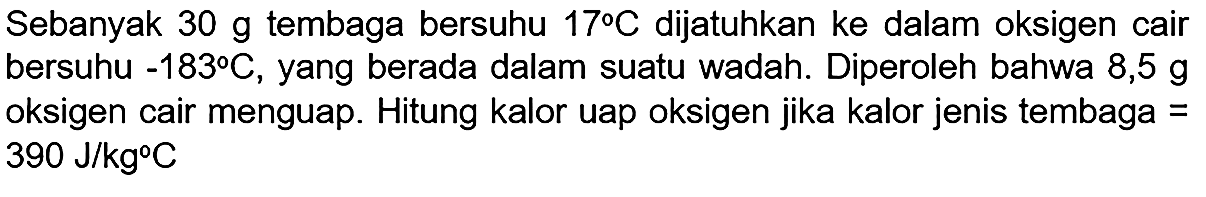 Sebanyak 30 g tembaga bersuhu 17 C dijatuhkan ke dalam oksigen cair bersuhu -183 C, yang berada dalam suatu wadah. Diperoleh bahwa 8,5 g oksigen cair menguap. Hitung kalor uap oksigen jika kalor jenis tembaga = 390 J/kg C