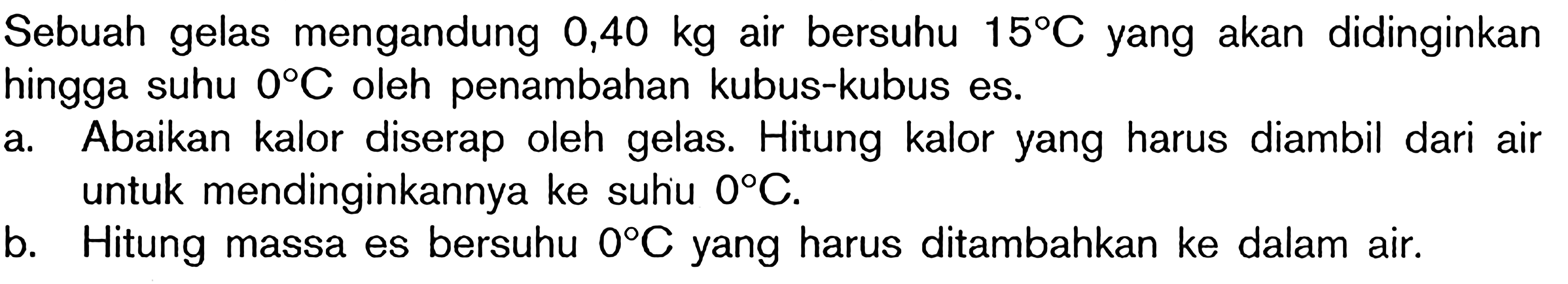 Sebuah gelas mengandung 0,40 kg air bersuhu 15 C yang akan didinginkan hingga suhu 0 C oleh penambahan kubus-kubus es. a. Abaikan kalor yang diserap oleh gelas. Hitung kalor yang harus diambil dari air untuk mendinginkan ke suhu 0 C. b. Hitung massa es bersuhu 0 C yang harus ditambahkan ke dalam air.