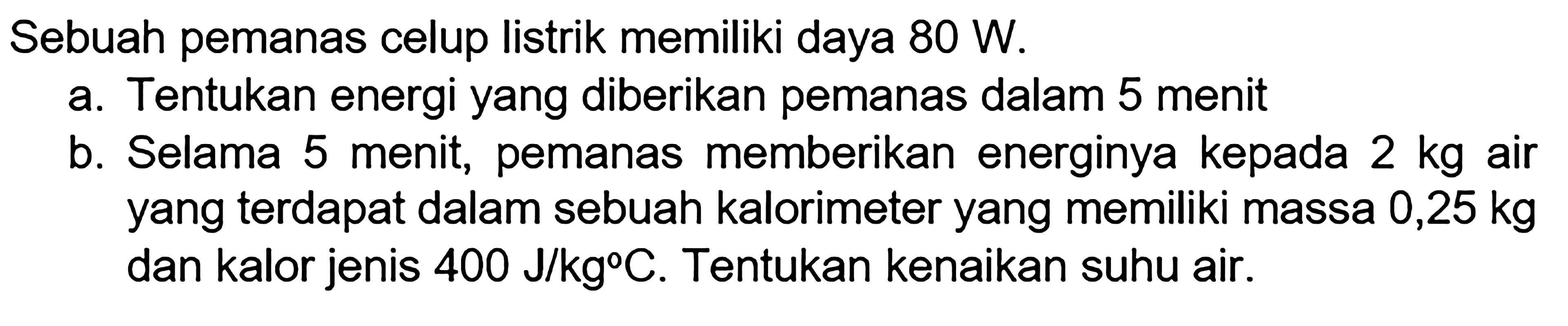 Sebuah pemanas celup listrik memiliki daya 80 W. a. Tentukan energi yang diberikan pemanas dalm 5 menit b. Selama 5 menit, pemanas memberikan energinya kepada 2 kg air yang terdapat dalm sebuah kalorimeter yang memiliki massa 0,25 kg dan kalor jenis 400 J/kg C. Tentukan kenaikan suhu air.