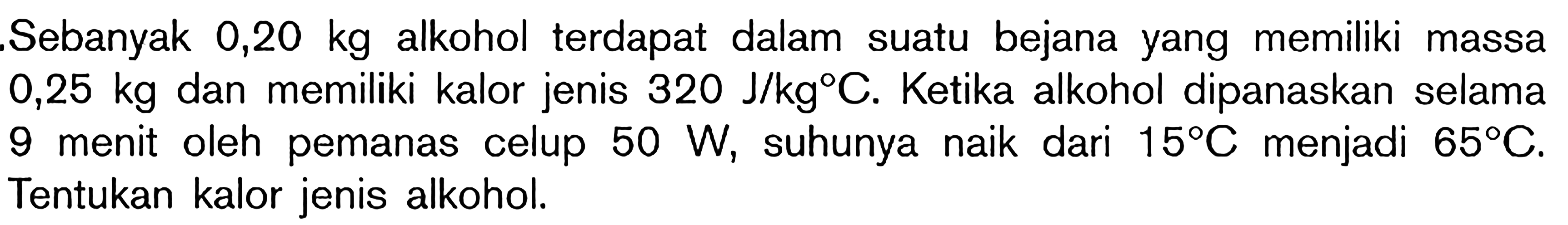 Sebanyak 0,20 kg alkohol terdapat dalam suatu bejana yang memiliki massa 0,25 kg dan memiliki kalor jenis 320 J/kg C. Ketika alkohol dipanaskan selama 9 menit oleh pemanas celup 50 W, suhunya naik dari 15 C menjadi 65 C. Tentukan kalor jenis alkohol.