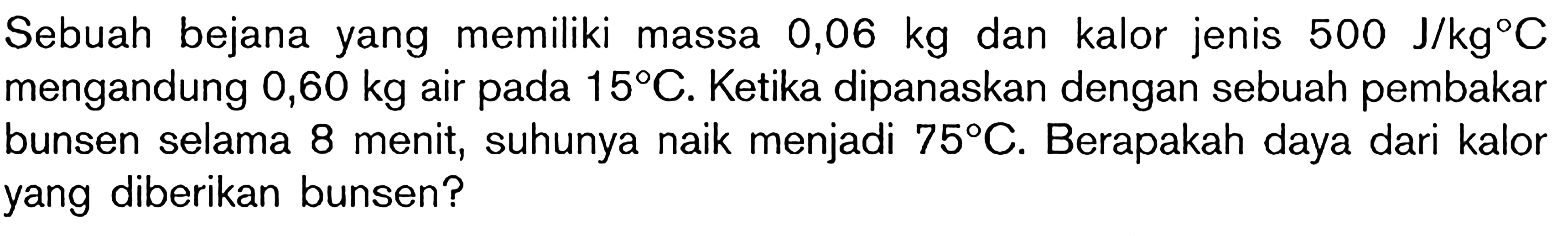 Sebuah bejana yang memiliki massa 0,06 kg dan kalor jenis 500 J/kg C mengandung 0,06 kg air pada 15 C. Ketika dipanaskan dengan sebuah pembakar bunsen selama 8 menit, suhunya niak menjadi 75 C. Berapakag daya dari kalor yang diberikan bunsen ?