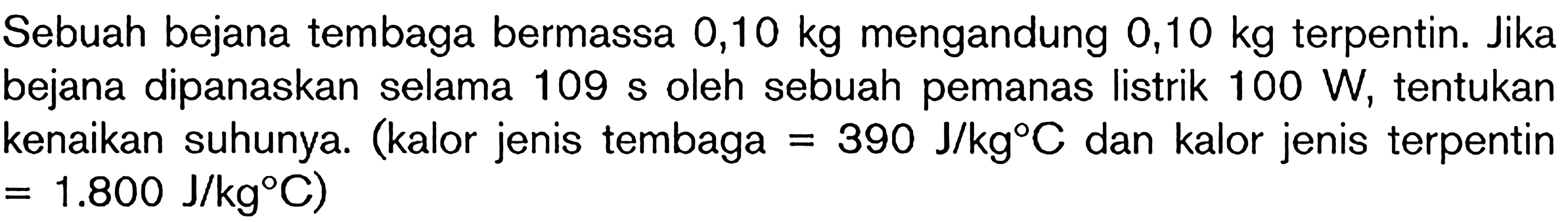 Sebuah bejana tembaga bermassa 0,10 kg mengandung 0,10 kg terpentin. Jika bejana dipanaskan selama 109 s oleh sebuah pemanas listrik 100 W, tentukan kenaikan suhunya. (kalor jenis tembaga = 390 J/kg C dan kalor jenis terpentin - 1.800 J/kg C)