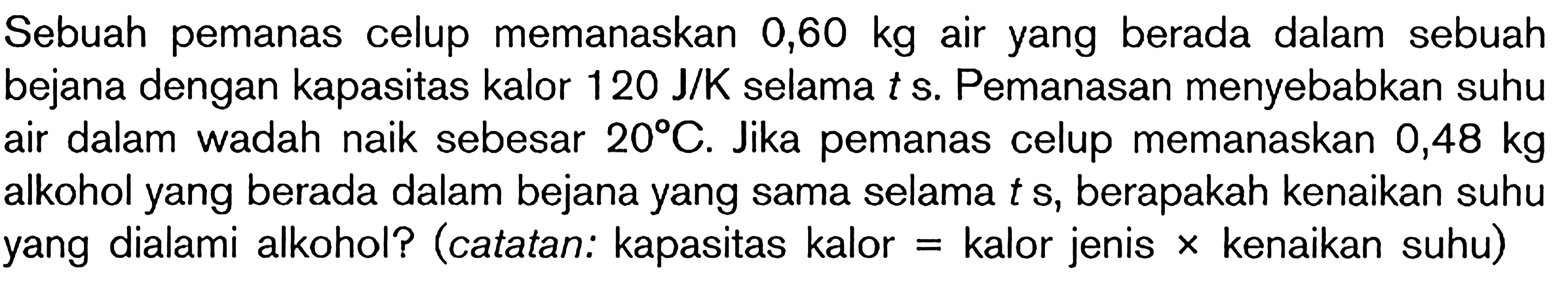 Sebuah pemanas celup memanaskan  0,60 kg  air yang berada dalam sebuah bejana dengan kapasitas kalor  120 J / K  selama  t s . Pemanasan menyebabkan suhu air dalam wadah naik sebesar  20 C . Jika pemanas celup memanaskan  0,48 kg  alkohol yang berada dalam bejana yang sama selama  t s , berapakah kenaikan suhu yang dialami alkohol? (catatan: kapasitas kalor  =  kalor jenis  x  kenaikan suhu)