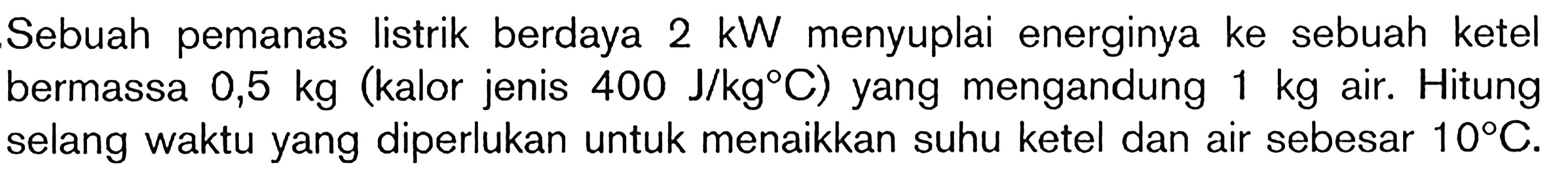 Sebuah pemanas listrik berdaya 2 kW menyuplai energinya ke sebuah ketel bermassa 0,5 kg (kalor jenis 400 J/kg C) yang mengandung 1 kg air. Hitung selang waktu yang diperlukan untuk menaikkan suhu ketel dan air sebesar 10 C.